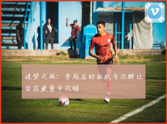 追梦之旅：夺冠后的狂欢与沉醉让你在疲惫中沉睡