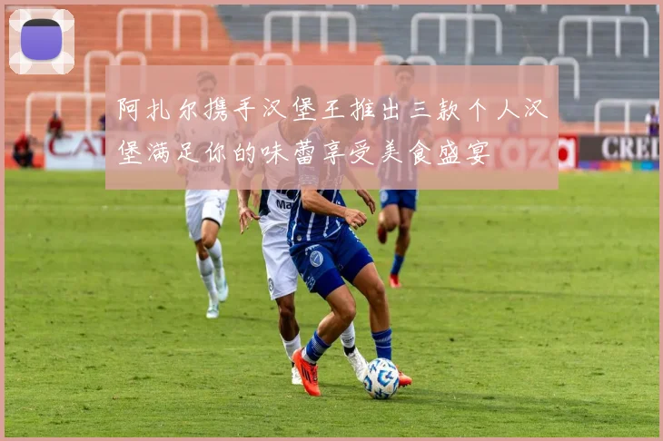 阿扎尔携手汉堡王推出三款个人汉堡满足你的味蕾享受美食盛宴