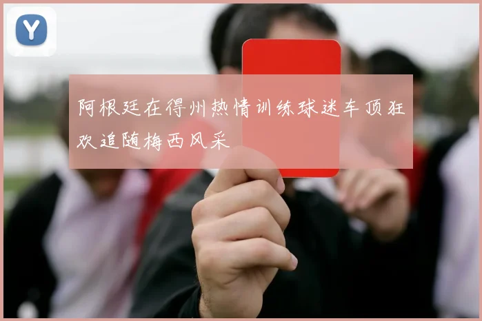 阿根廷在得州热情训练球迷车顶狂欢追随梅西风采