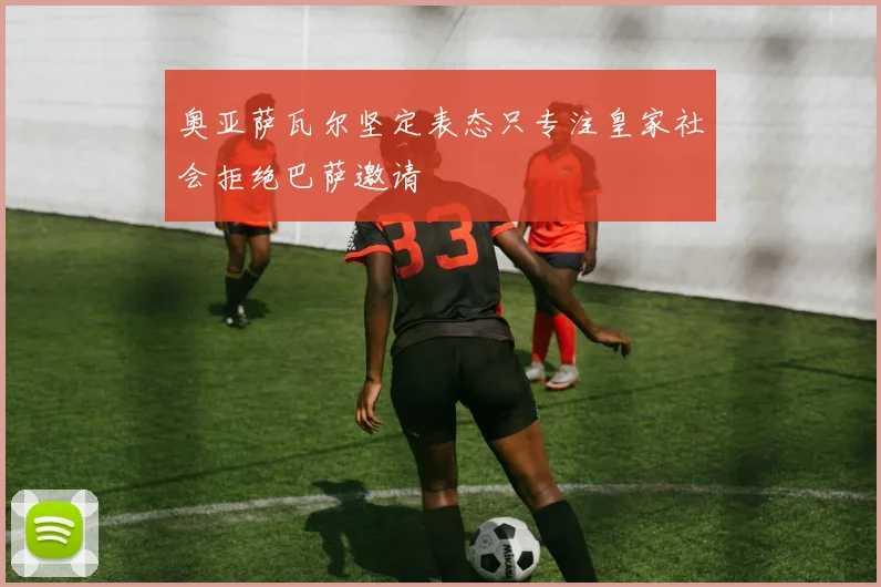 奥亚萨瓦尔坚定表态只专注皇家社会拒绝巴萨邀请