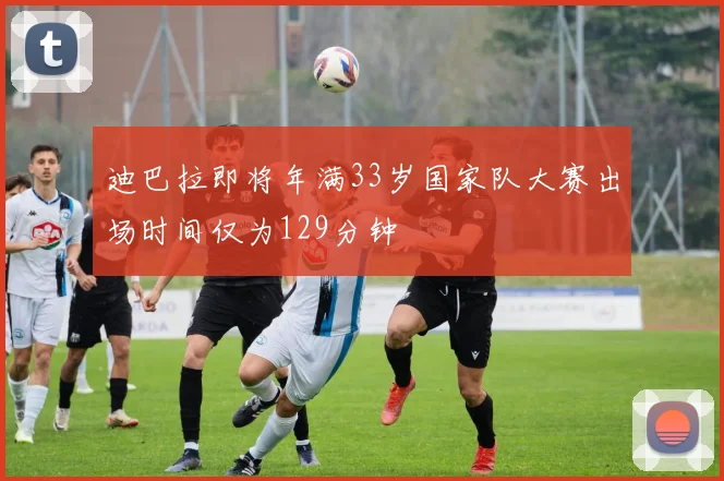 迪巴拉即将年满33岁国家队大赛出场时间仅为129分钟