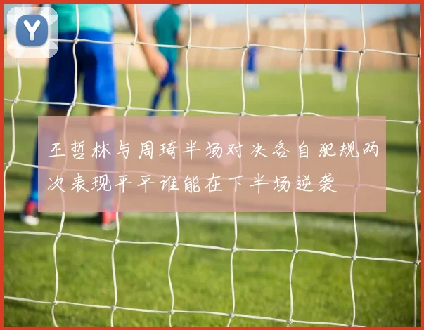 王哲林与周琦半场对决各自犯规两次表现平平谁能在下半场逆袭