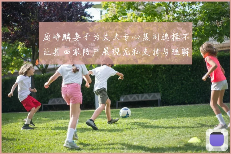 庞峥麟妻子为丈夫专心集训选择不让其回家陪产展现无私支持与理解