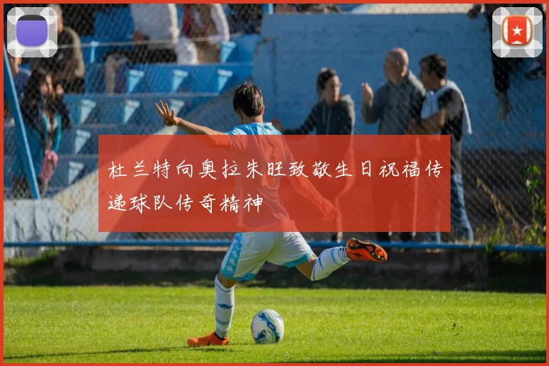 杜兰特向奥拉朱旺致敬生日祝福传递球队传奇精神