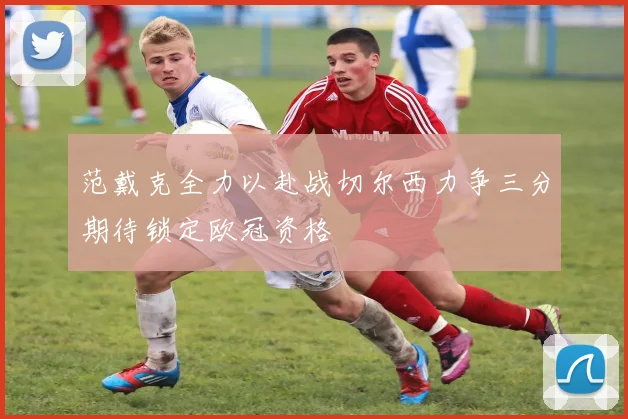 范戴克全力以赴战切尔西力争三分期待锁定欧冠资格