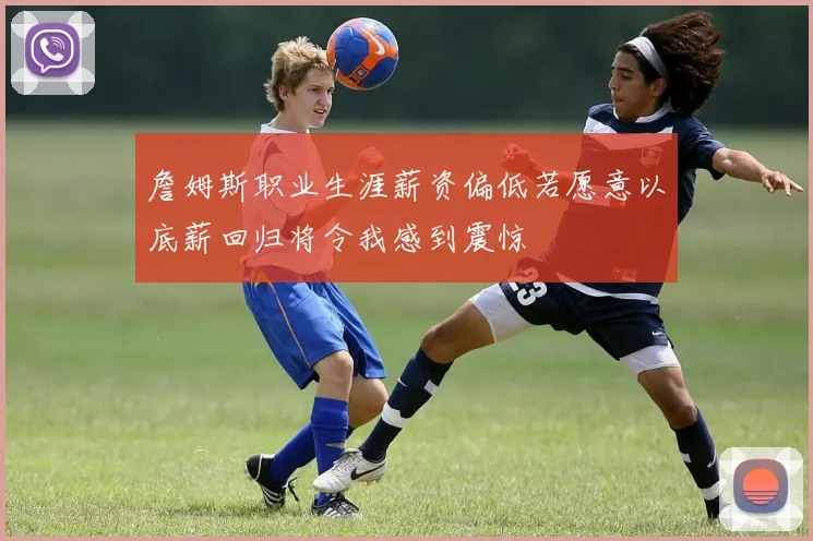 詹姆斯职业生涯薪资偏低若愿意以底薪回归将令我感到震惊