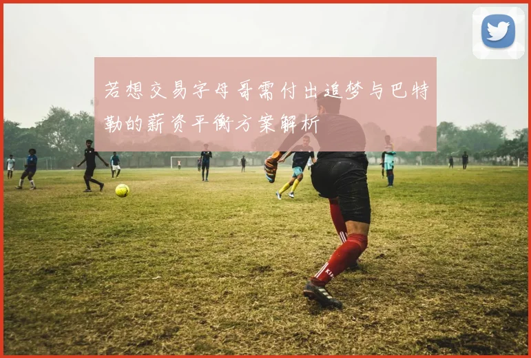 若想交易字母哥需付出追梦与巴特勒的薪资平衡方案解析