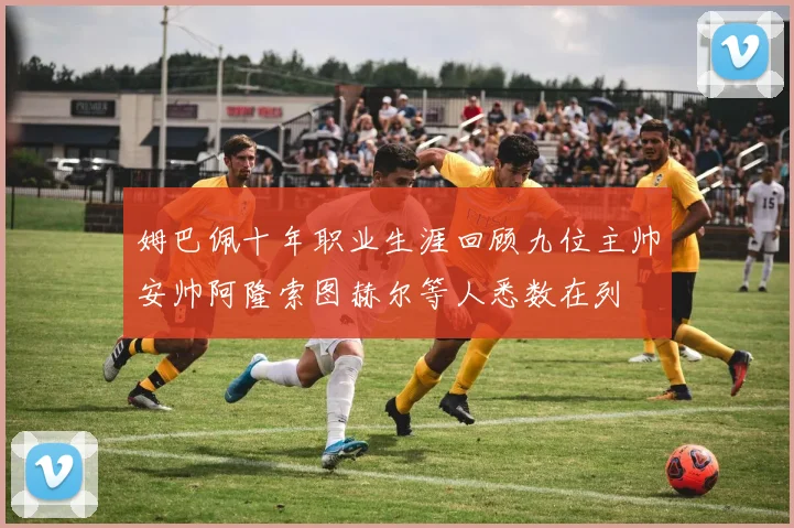 姆巴佩十年职业生涯回顾九位主帅安帅阿隆索图赫尔等人悉数在列