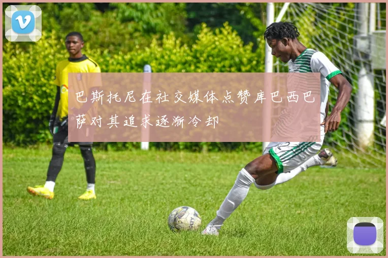 巴斯托尼在社交媒体点赞库巴西巴萨对其追求逐渐冷却