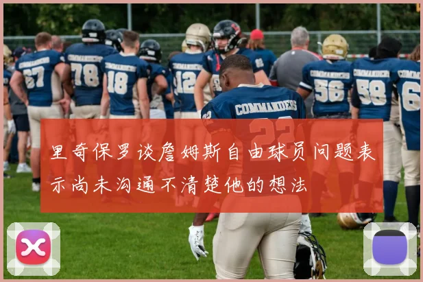 里奇保罗谈詹姆斯自由球员问题表示尚未沟通不清楚他的想法