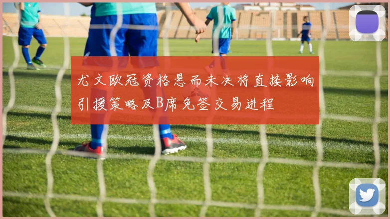 尤文欧冠资格悬而未决将直接影响引援策略及B席免签交易进程