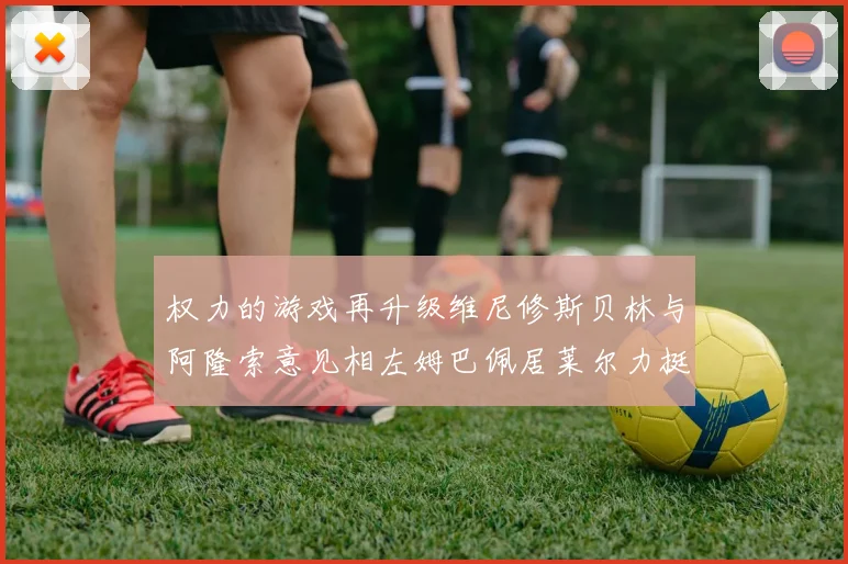 权力的游戏再升级维尼修斯贝林与阿隆索意见相左姆巴佩居莱尔力挺新势力