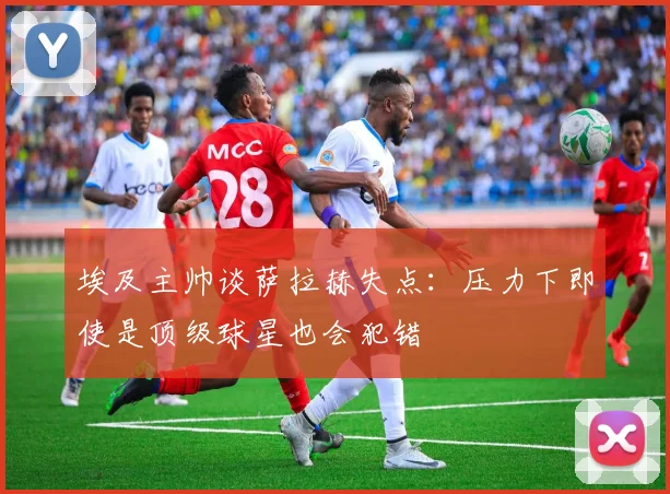 埃及主帅谈萨拉赫失点：压力下即使是顶级球星也会犯错