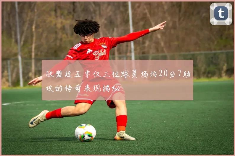 联盟近五季仅三位球员场均20分7助攻的传奇表现揭秘