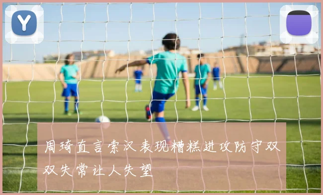 周琦直言索汉表现糟糕进攻防守双双失常让人失望