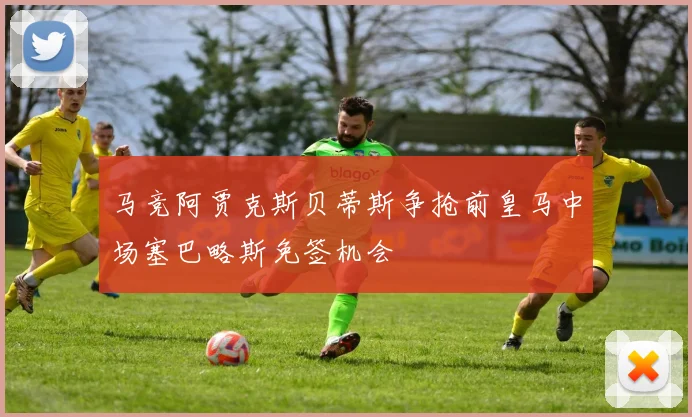 马竞阿贾克斯贝蒂斯争抢前皇马中场塞巴略斯免签机会