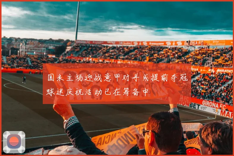 国米主场迎战意甲对手或提前夺冠球迷庆祝活动已在筹备中