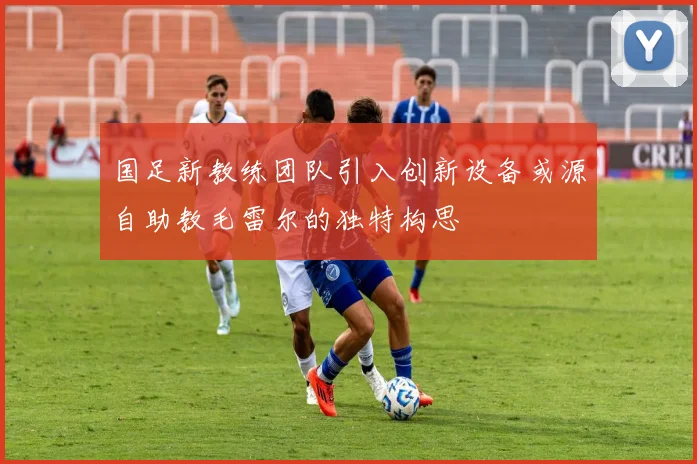 国足新教练团队引入创新设备或源自助教毛雷尔的独特构思