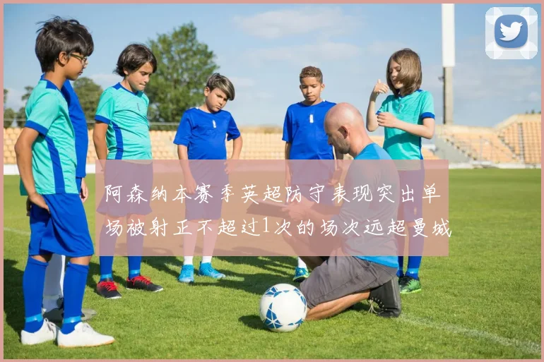 阿森纳本赛季英超防守表现突出单场被射正不超过1次的场次远超曼城