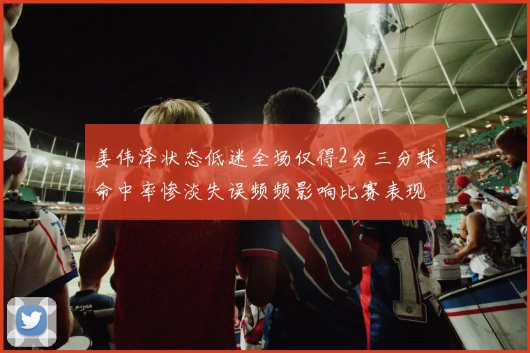姜伟泽状态低迷全场仅得2分三分球命中率惨淡失误频频影响比赛表现
