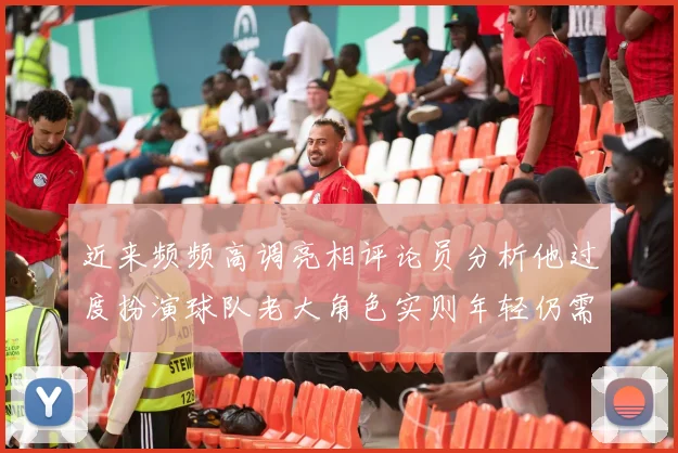 近来频频高调亮相评论员分析他过度扮演球队老大角色实则年轻仍需成长